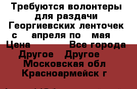 Требуются волонтеры для раздачи Георгиевских ленточек с 30 апреля по 9 мая. › Цена ­ 2 000 - Все города Другое » Другое   . Московская обл.,Красноармейск г.